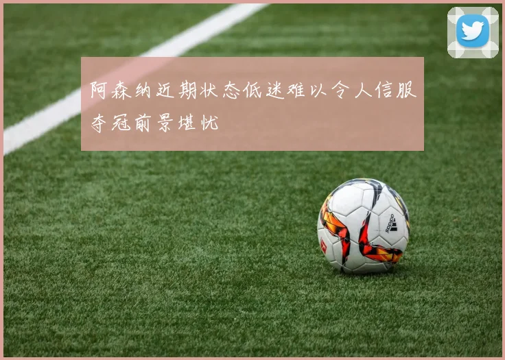 阿森纳近期状态低迷难以令人信服夺冠前景堪忧