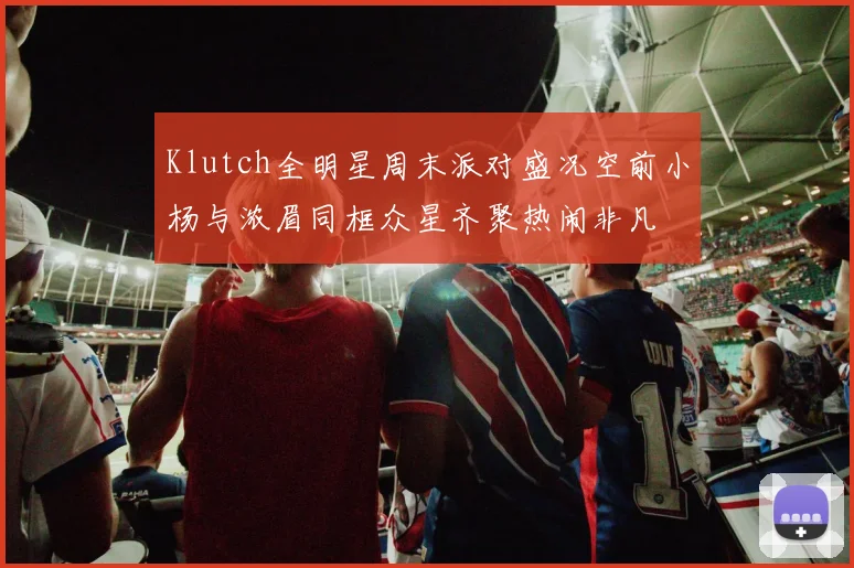 Klutch全明星周末派对盛况空前小杨与浓眉同框众星齐聚热闹非凡