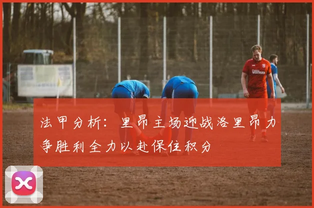 法甲分析：里昂主场迎战洛里昂力争胜利全力以赴保住积分