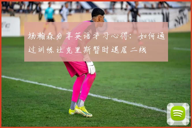 杨瀚森分享英语学习心得：如何通过训练让克里斯暂时退居二线