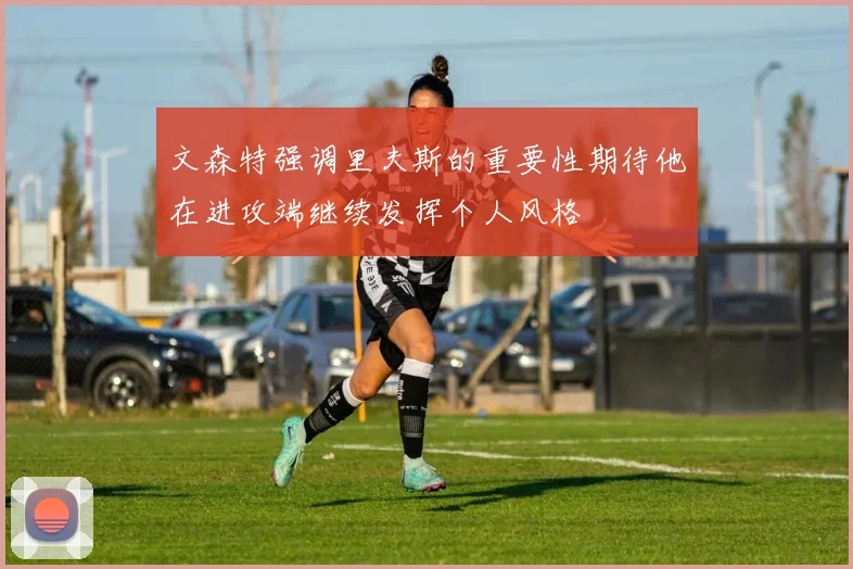 文森特强调里夫斯的重要性期待他在进攻端继续发挥个人风格