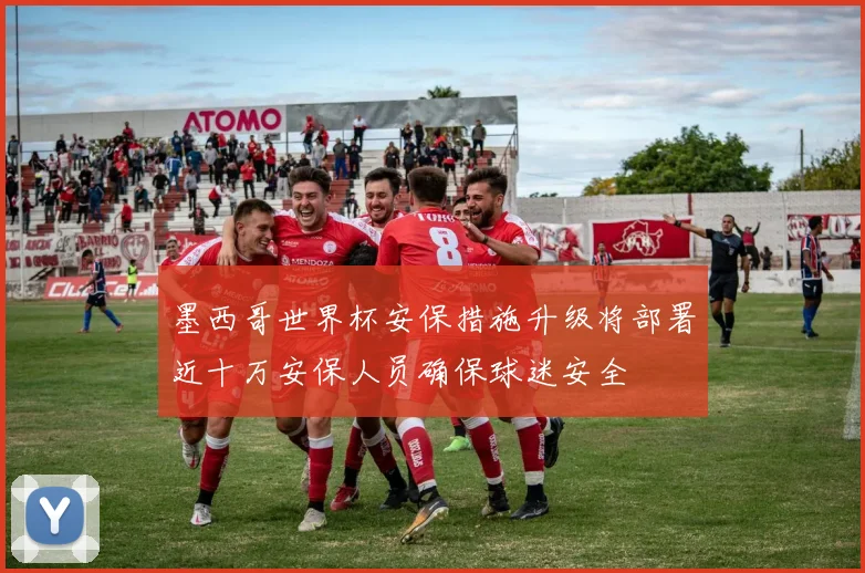 墨西哥世界杯安保措施升级将部署近十万安保人员确保球迷安全