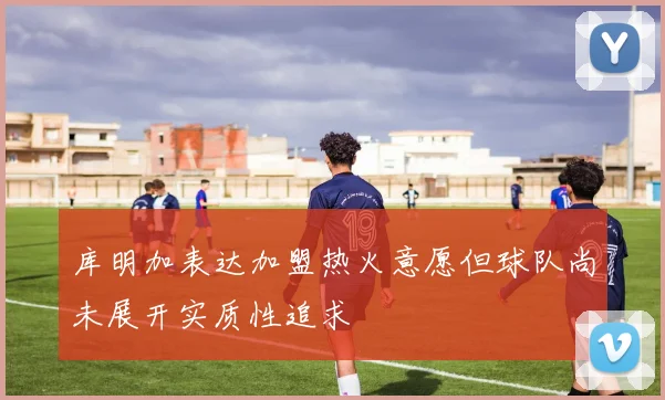 库明加表达加盟热火意愿但球队尚未展开实质性追求