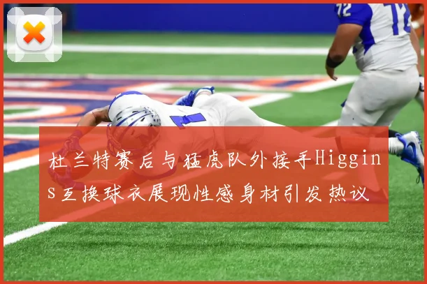 杜兰特赛后与猛虎队外接手Higgins互换球衣展现性感身材引发热议
