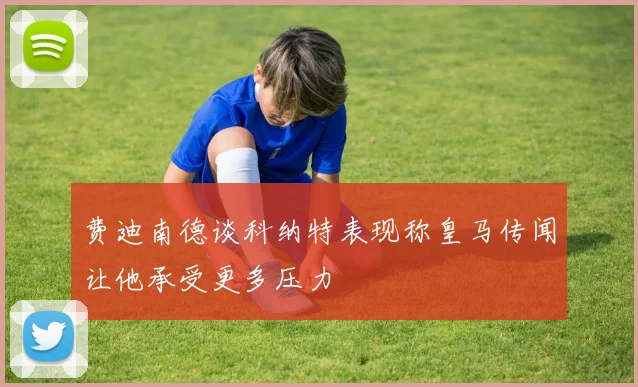 费迪南德谈科纳特表现称皇马传闻让他承受更多压力
