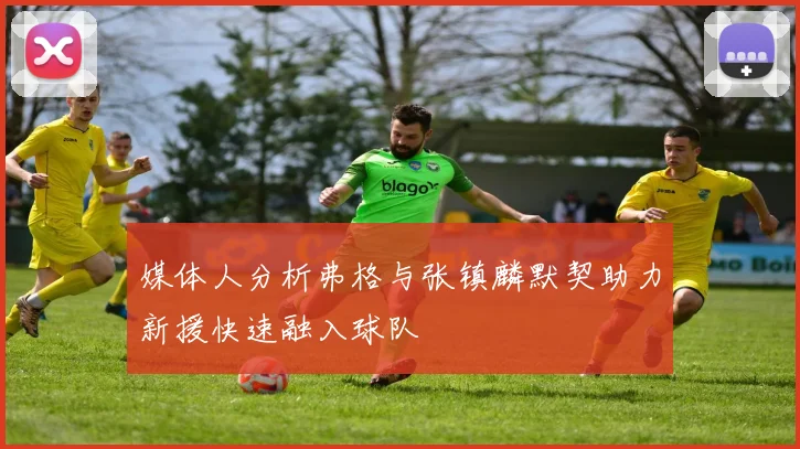 媒体人分析弗格与张镇麟默契助力新援快速融入球队