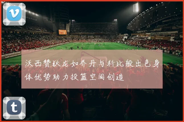 沃西赞狄龙如乔丹与科比般出色身体优势助力投篮空间创造