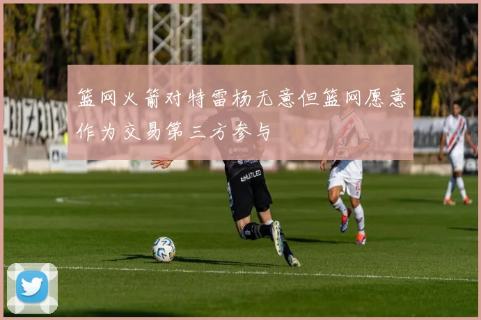 篮网火箭对特雷杨无意但篮网愿意作为交易第三方参与