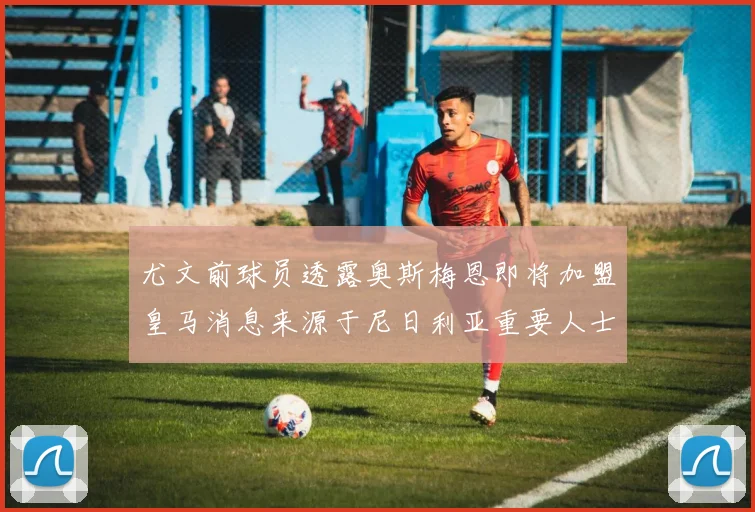 尤文前球员透露奥斯梅恩即将加盟皇马消息来源于尼日利亚重要人士