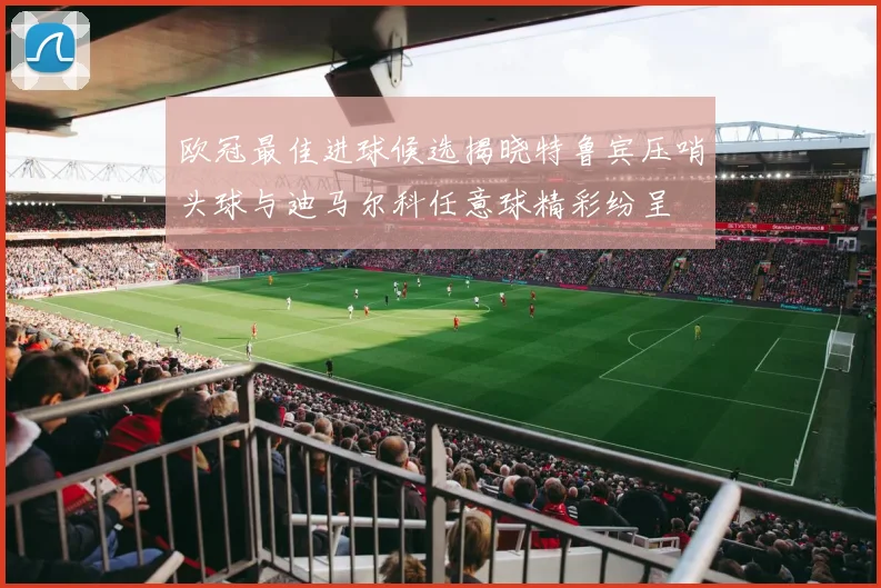 欧冠最佳进球候选揭晓特鲁宾压哨头球与迪马尔科任意球精彩纷呈