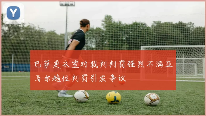 巴萨更衣室对裁判判罚强烈不满亚马尔越位判罚引发争议
