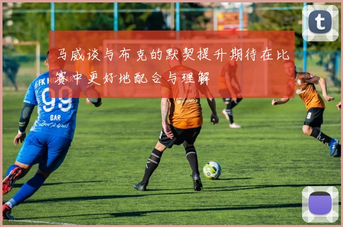 马威谈与布克的默契提升期待在比赛中更好地配合与理解