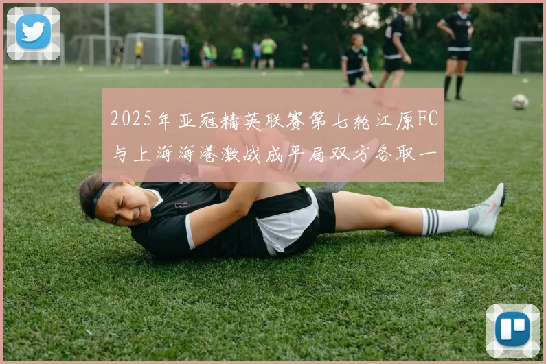 2025年亚冠精英联赛第七轮江原FC与上海海港激战成平局双方各取一分
