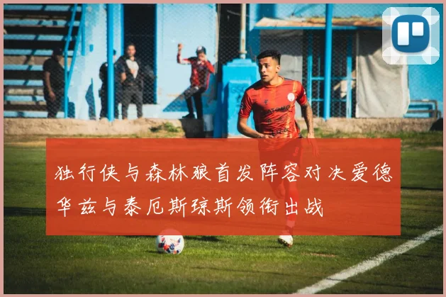 独行侠与森林狼首发阵容对决爱德华兹与泰厄斯琼斯领衔出战